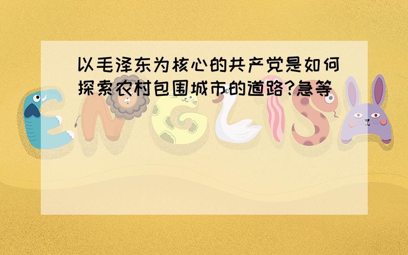 以毛泽东为核心的共产党是如何探索农村包围城市的道路?急等