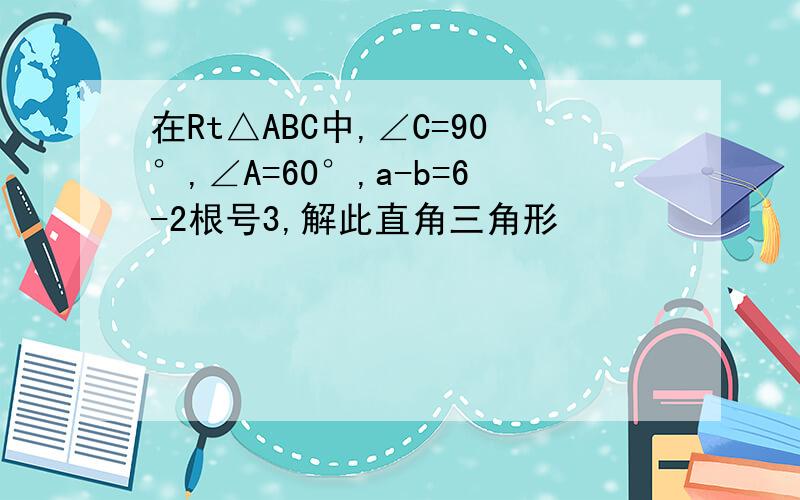 在Rt△ABC中,∠C=90°,∠A=60°,a-b=6-2根号3,解此直角三角形