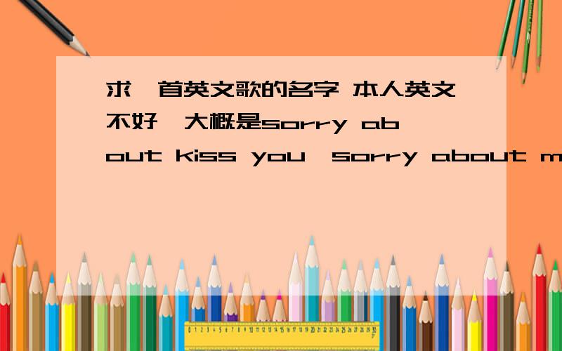 求一首英文歌的名字 本人英文不好,大概是sorry about kiss you,sorry about mad you,sorry about...一个男人唱的,貌似还满有名的吧