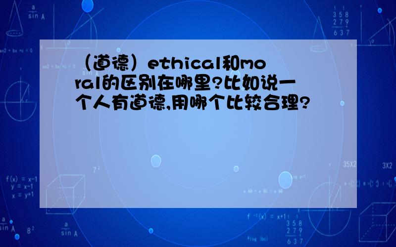 （道德）ethical和moral的区别在哪里?比如说一个人有道德,用哪个比较合理?