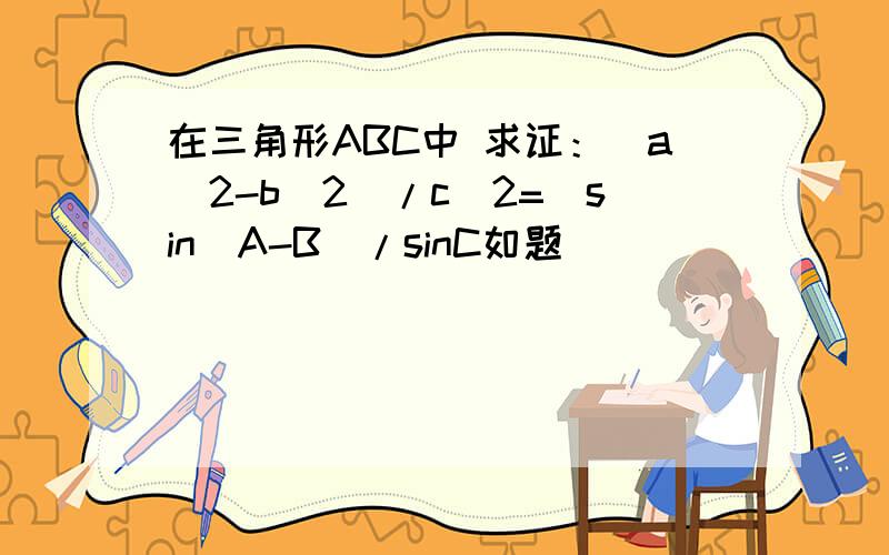 在三角形ABC中 求证：(a^2-b^2)/c^2=(sin(A-B)/sinC如题