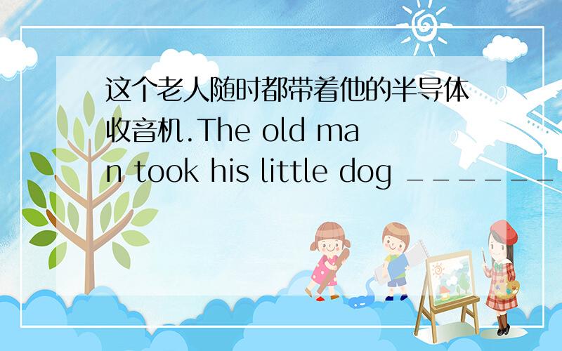 这个老人随时都带着他的半导体收音机.The old man took his little dog _______with him.