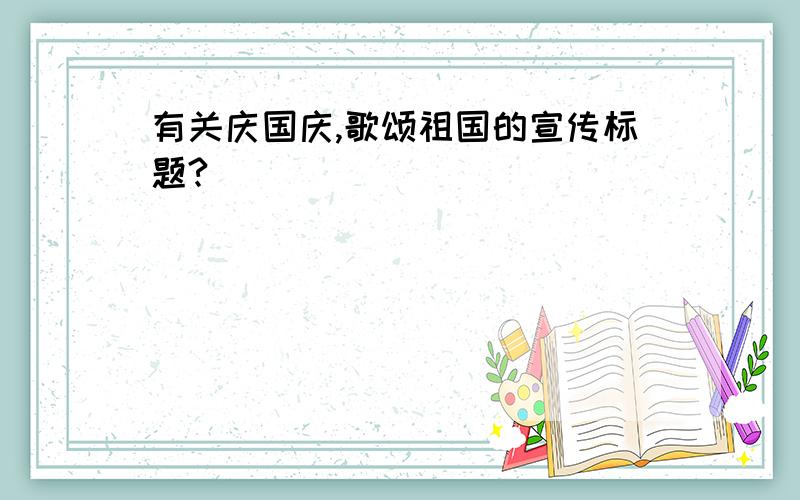 有关庆国庆,歌颂祖国的宣传标题?