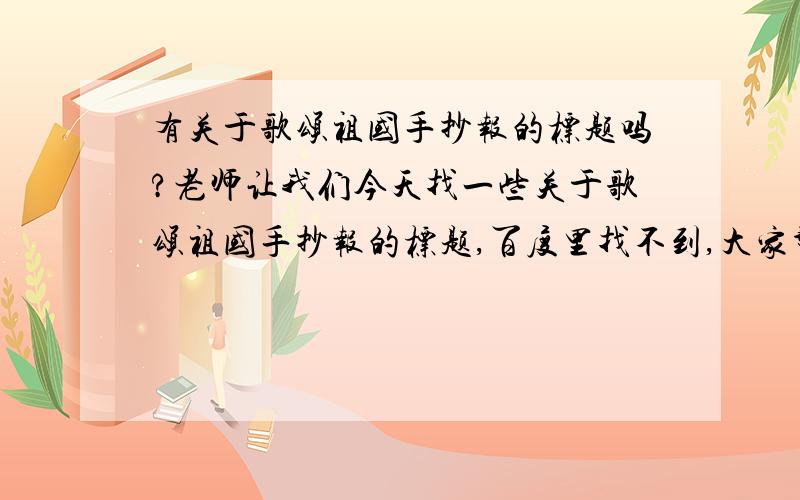 有关于歌颂祖国手抄报的标题吗?老师让我们今天找一些关于歌颂祖国手抄报的标题,百度里找不到,大家帮帮忙哈!题目字数在4~8个字,言简意赅,既有深度又精炼.谢谢了!