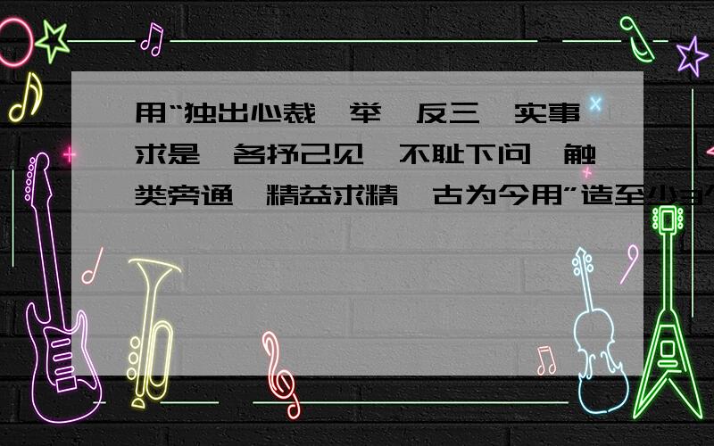 用“独出心裁、举一反三、实事求是,各抒己见,不耻下问,触类旁通,精益求精,古为今用”造至少3个语段.必须要是现实生活中的具体事例,好的有赏!快的有赏!必须要高质量!一定要是语段（至