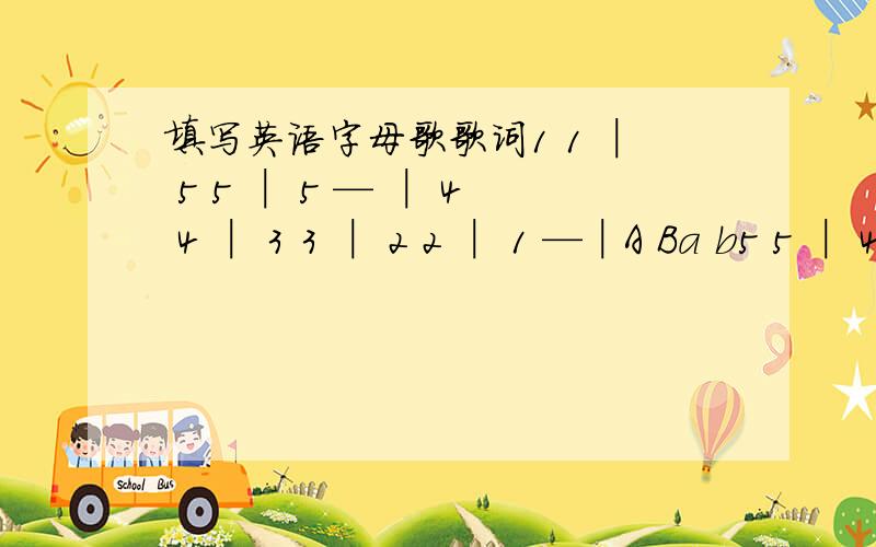 填写英语字母歌歌词1 1 │ 5 5 │ 5 — │ 4 4 │ 3 3 │ 2 2 │ 1 —│A Ba b5 5 │ 4 4 │ 3 3 │ 2 — │ 5 5 │ 4 4 │ 3 3 │ 2 — │1 1 │ 5 — │ 6 6 │ 5 — │ 4 4 │ 3 3 │ 2 2 │ 1 —│Now you see,I can say my