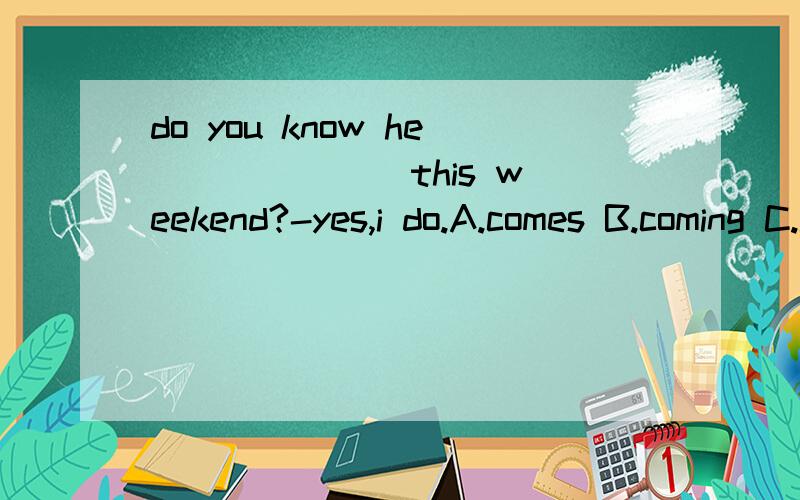 do you know he ______ this weekend?-yes,i do.A.comes B.coming C.is coming D.to come