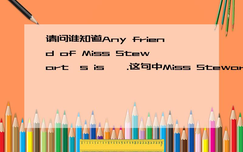 请问谁知道Any friend of Miss Stewart's is…….这句中Miss Stewart后为什么要加's?走遍美国第二课第二幕里的句子.谁会麻烦讲一下,