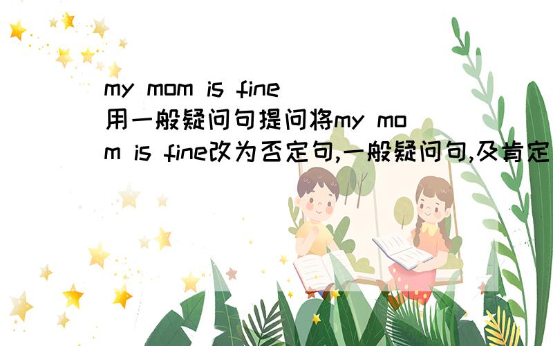 my mom is fine用一般疑问句提问将my mom is fine改为否定句,一般疑问句,及肯定回答和否定回答,