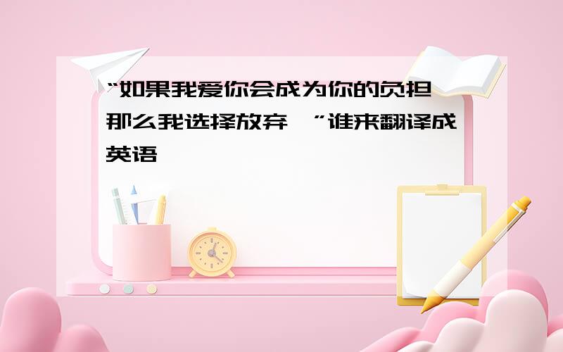 “如果我爱你会成为你的负担,那么我选择放弃…”谁来翻译成英语,