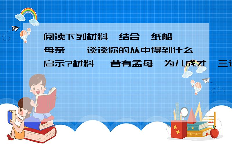 阅读下列材料,结合《纸船》《母亲》,谈谈你的从中得到什么启示?材料一 昔有孟母,为儿成才,三迁居地；更有岳母,苦心刺绣,教儿“精忠报国”.材料二 慈母手中线,游子身上衣.临行密密缝,意