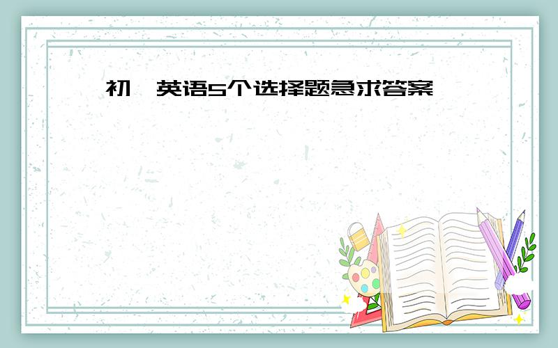 初一英语5个选择题急求答案