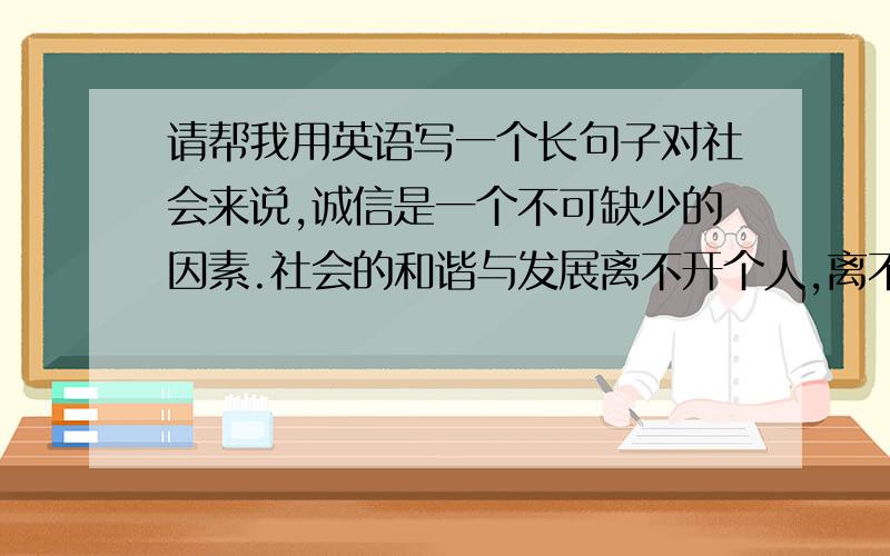 请帮我用英语写一个长句子对社会来说,诚信是一个不可缺少的因素.社会的和谐与发展离不开个人,离不开人与人之间的关系.诚信的广泛建立,将极大的促进我国的精神文明建设.现在社会物质