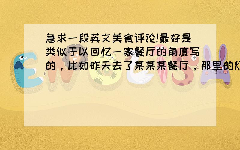 急求一段英文美食评论!最好是类似于以回忆一家餐厅的角度写的，比如昨天去了某某某餐厅，那里的灯光怎么样，服务怎么样，等等等等