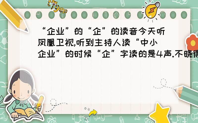 “企业”的“企”的读音今天听凤凰卫视,听到主持人读“中小企业”的时候“企”字读的是4声.不晓得对不?2楼这个 qǐ （qì） 到底“企业”中的“企”的读音是怎么样的？我手头没字典，