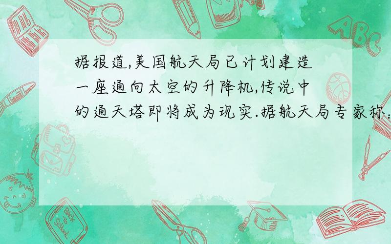 据报道,美国航天局已计划建造一座通向太空的升降机,传说中的通天塔即将成为现实.据航天局专家称：这座升降机的主体是一根长长的管道,一端系在位于太空的巨大的人造卫星上,另一端一