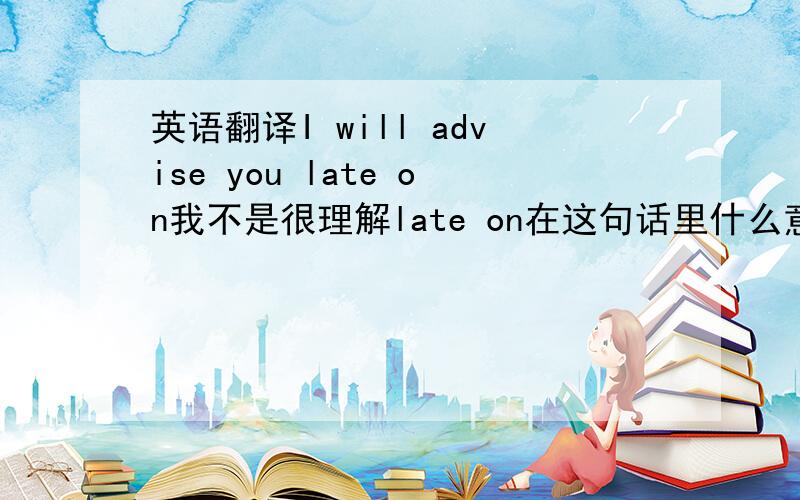 英语翻译I will advise you late on我不是很理解late on在这句话里什么意思没有后句了 前面一句的意思是