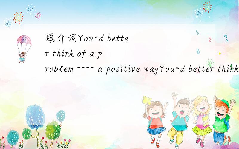 填介词You~d better think of a problem ---- a positive wayYou~d better think of a problem ---- a positive wayThe brave man likes flying ---- an airplaneI used to be ---- the soccer team