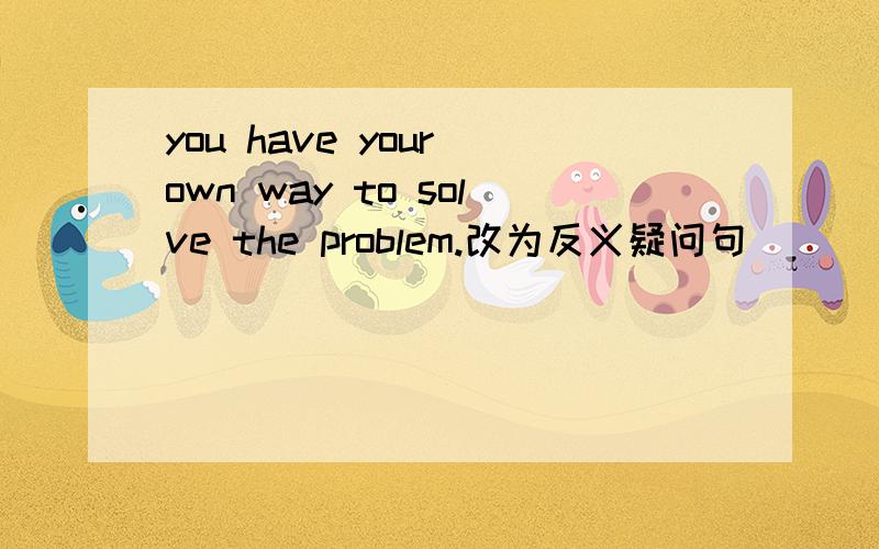 you have your own way to solve the problem.改为反义疑问句