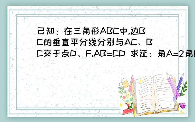 已知：在三角形ABC中,边BC的垂直平分线分别与AC、BC交于点D、F,AB=CD 求证：角A=2角C