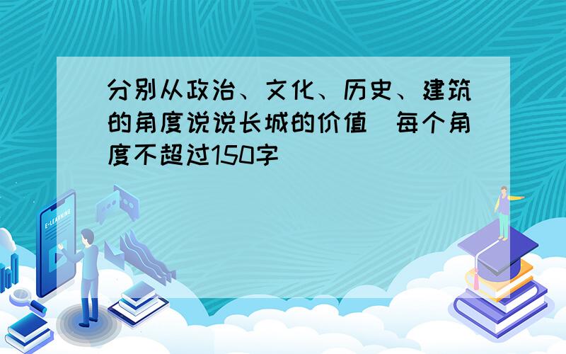 分别从政治、文化、历史、建筑的角度说说长城的价值（每个角度不超过150字）