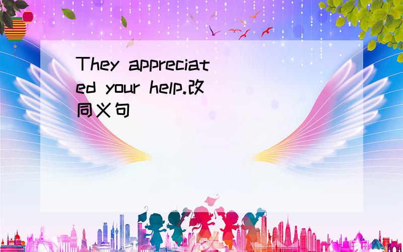 They appreciated your help.改同义句