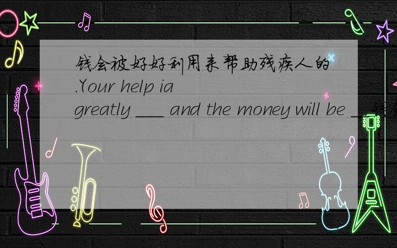 钱会被好好利用来帮助残疾人的.Your help ia greatly ___ and the money will be __钱会被好好利用来帮助残疾人的.Your help ia greatly ___ and the money will be ___ to help disabled people.