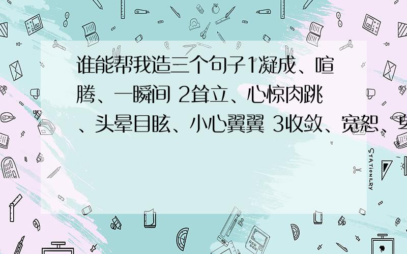 谁能帮我造三个句子1凝成、喧腾、一瞬间 2耸立、心惊肉跳、头晕目眩、小心翼翼 3收敛、宽恕、卑微、一丝不苟 以上三题,每题的所有词都要用上,每题60字以内,词语顺序可以改变!主要第三