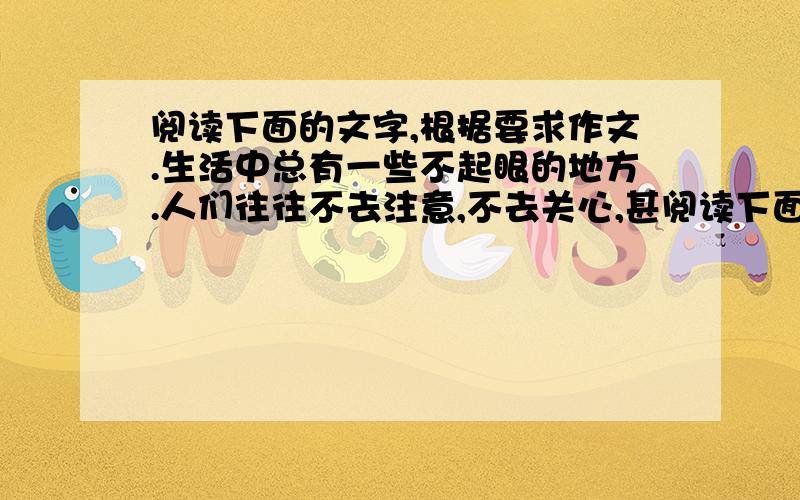 阅读下面的文字,根据要求作文.生活中总有一些不起眼的地方.人们往往不去注意,不去关心,甚阅读下面的文字,根据要求作文.生活中总有一些不起眼的地方.人们往往不去注意,不去关心,甚至会