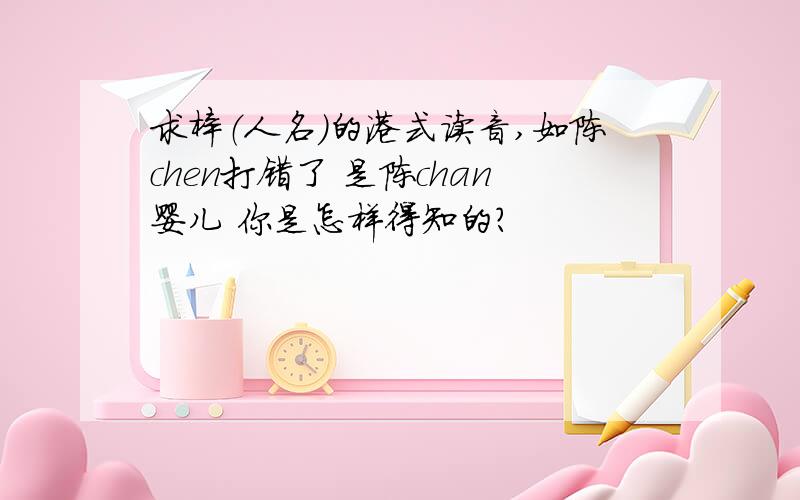 求梓（人名）的港式读音,如陈chen打错了 是陈chan婴儿 你是怎样得知的？