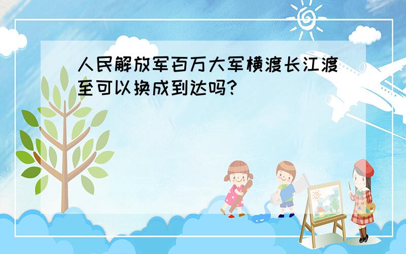 人民解放军百万大军横渡长江渡至可以换成到达吗?