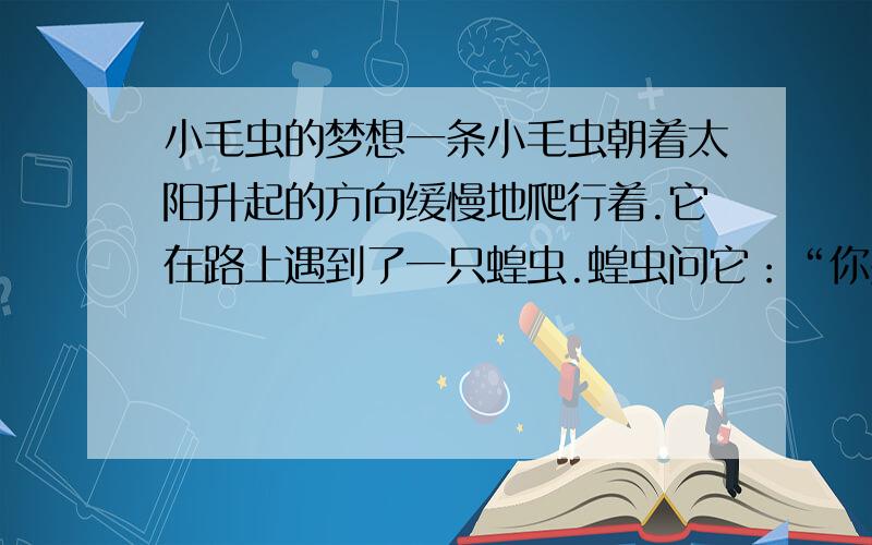 小毛虫的梦想一条小毛虫朝着太阳升起的方向缓慢地爬行着.它在路上遇到了一只蝗虫.蝗虫问它：“你要到哪里去?”小毛虫一边爬一边回答：“我昨晚做了一个梦,梦见我在大山顶上看到了整