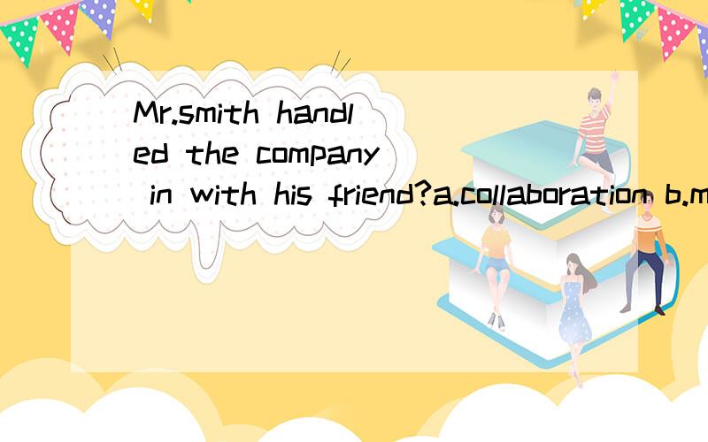 Mr.smith handled the company in with his friend?a.collaboration b.mixture c.combination d.association选a吗