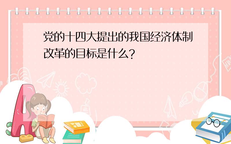 党的十四大提出的我国经济体制改革的目标是什么?