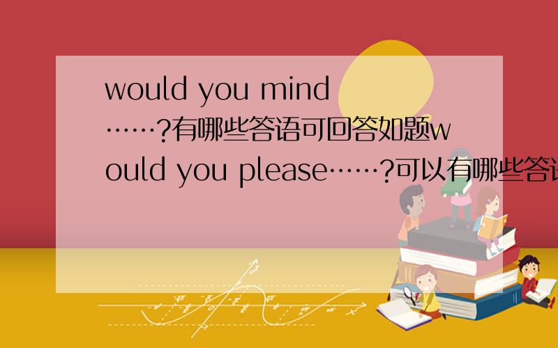 would you mind……?有哪些答语可回答如题would you please……?可以有哪些答语回答Would you mind……?可以有哪些答语回答