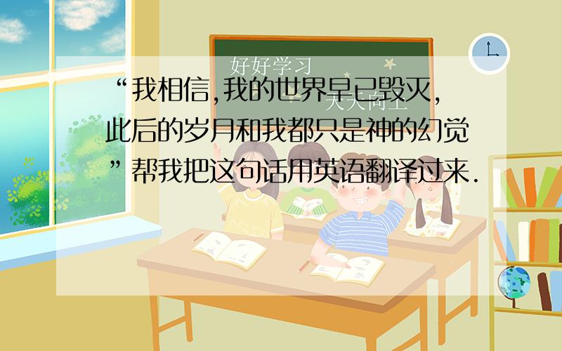 “我相信,我的世界早已毁灭,此后的岁月和我都只是神的幻觉”帮我把这句话用英语翻译过来.