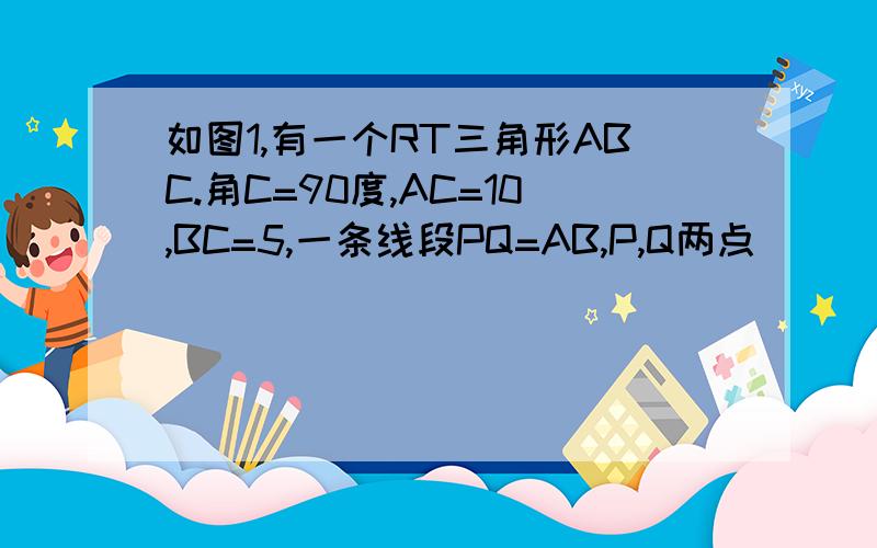 如图1,有一个RT三角形ABC.角C=90度,AC=10,BC=5,一条线段PQ=AB,P,Q两点