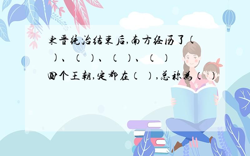 东晋统治结束后,南方经历了( )、（ ）、（ ）、（ ）四个王朝,定都在（ ）,总称为（ ）