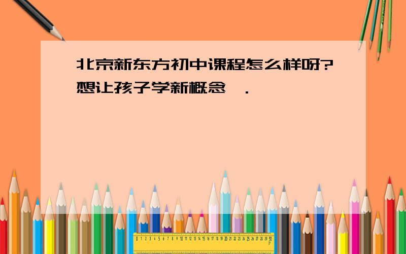 北京新东方初中课程怎么样呀?想让孩子学新概念一.