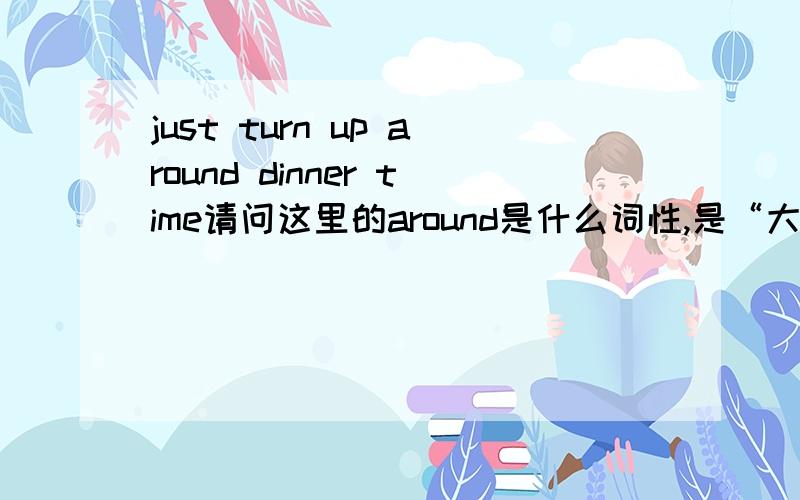 just turn up around dinner time请问这里的around是什么词性,是“大约在晚饭时间”的意思吗?可around当“大约”讲时,是副词,感觉是不是像 at night 的at 一样是介词啊?