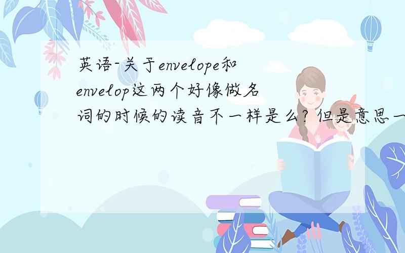 英语-关于envelope和envelop这两个好像做名词的时候的读音不一样是么? 但是意思一样?