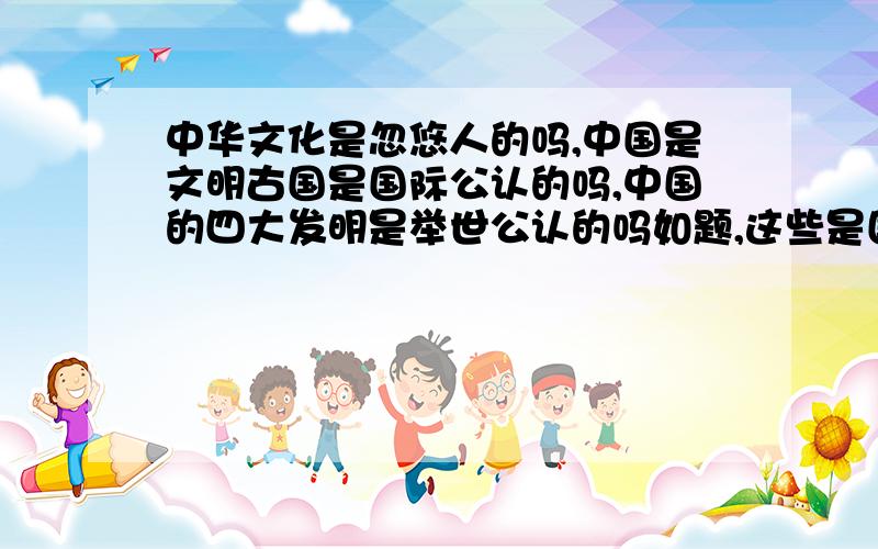 中华文化是忽悠人的吗,中国是文明古国是国际公认的吗,中国的四大发明是举世公认的吗如题,这些是国人为提升民族自豪感意淫的还是确实很厉害的,请问国际上认同吗为什么我觉得作为文明