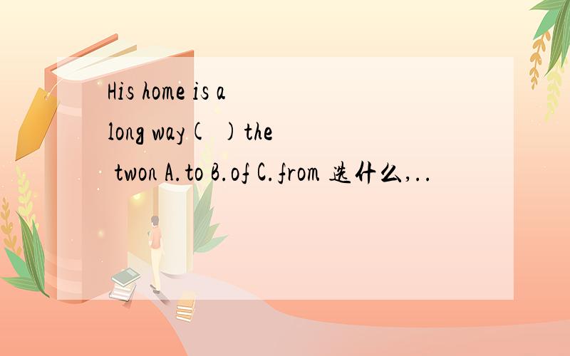 His home is a long way( )the twon A.to B.of C.from 选什么,..