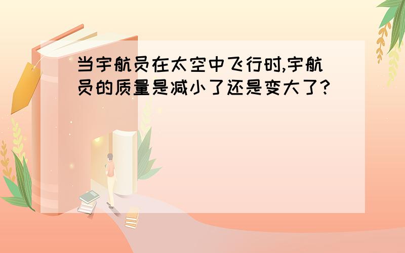 当宇航员在太空中飞行时,宇航员的质量是减小了还是变大了?