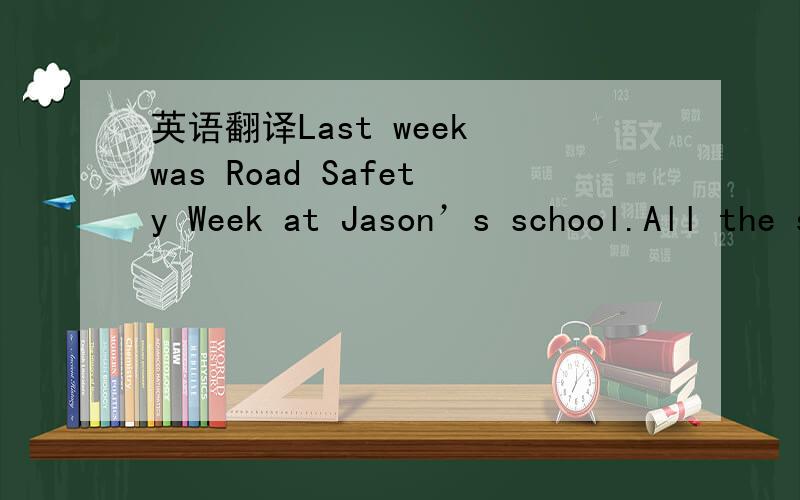 英语翻译Last week was Road Safety Week at Jason’s school.All the students had to take part in a talk on road safety which was given by a police officer.The following is what the police officer said.“Most traffic accidents shouldn’t happen.T