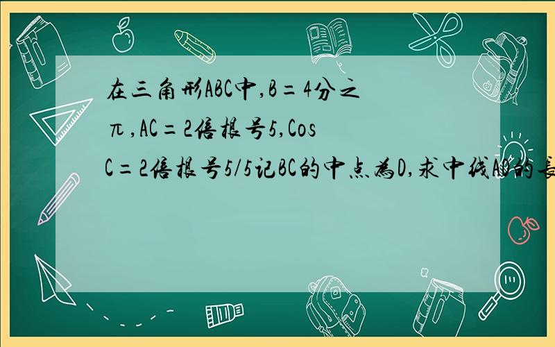 在三角形ABC中,B=4分之π,AC=2倍根号5,CosC=2倍根号5/5记BC的中点为D,求中线AD的长度