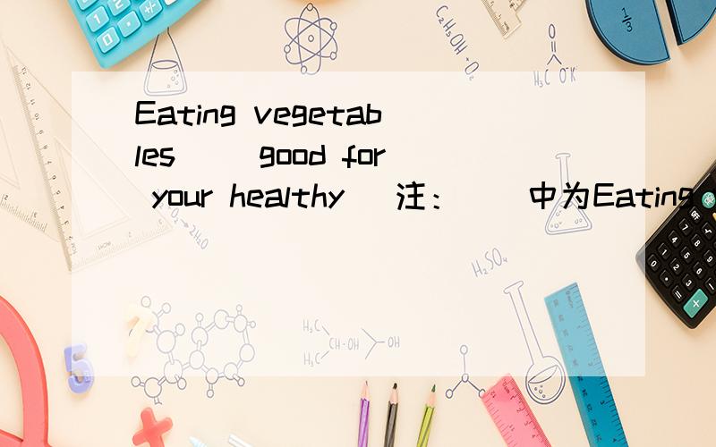 Eating vegetables （）good for your healthy． 注：()中为Eating vegetables （）good for your healthy．注：()中为be动词．