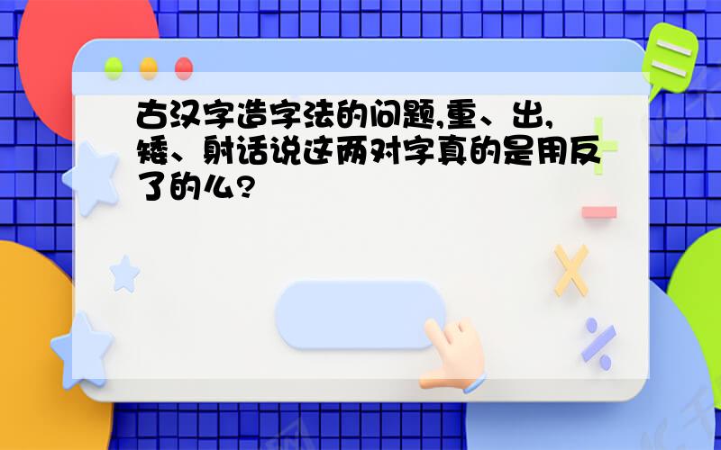 古汉字造字法的问题,重、出,矮、射话说这两对字真的是用反了的么?