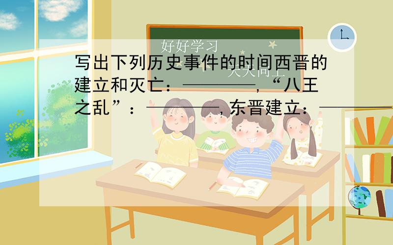 写出下列历史事件的时间西晋的建立和灭亡：————,“八王之乱”：————,东晋建立：————,氐族建立前秦：____淝水之战：——