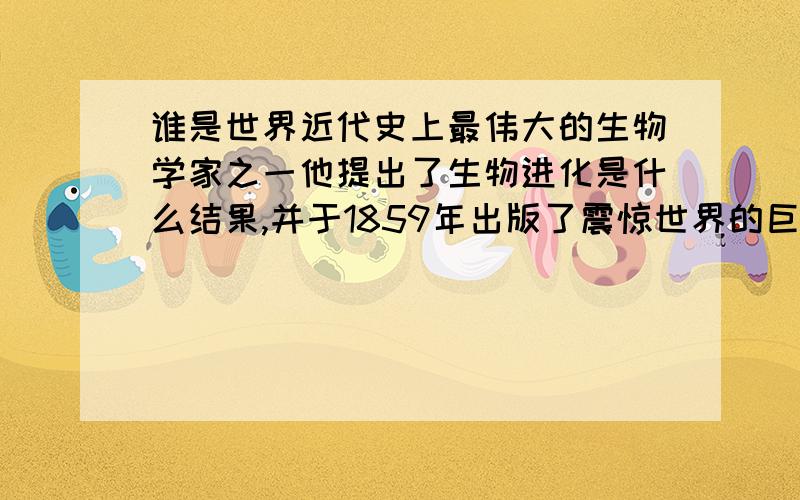 谁是世界近代史上最伟大的生物学家之一他提出了生物进化是什么结果,并于1859年出版了震惊世界的巨著《什么》.